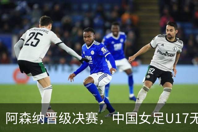 阿森纳晋级决赛，中国女足U17无奈出局，将挑战皇马