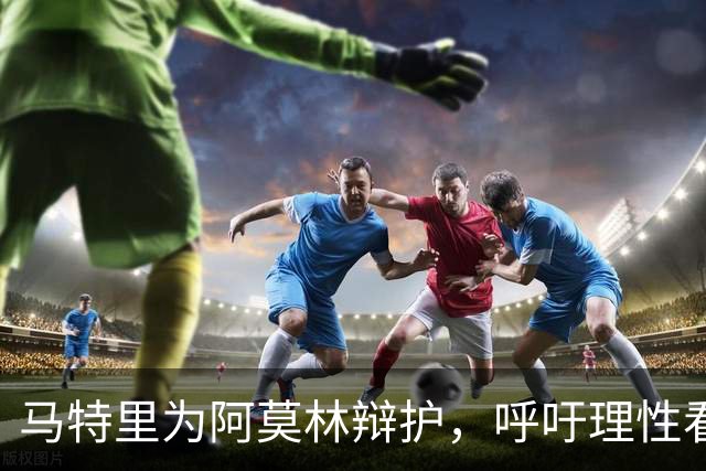 马特里为阿莫林辩护，呼吁理性看待批评